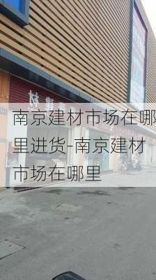 南京建材市場在哪里進貨-南京建材市場在哪里