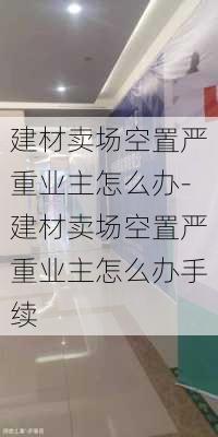 建材賣場(chǎng)空置嚴(yán)重業(yè)主怎么辦-建材賣場(chǎng)空置嚴(yán)重業(yè)主怎么辦手續(xù)